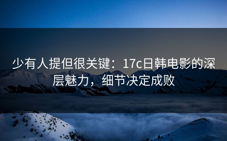 少有人提但很关键：17c日韩电影的深层魅力，细节决定成败
