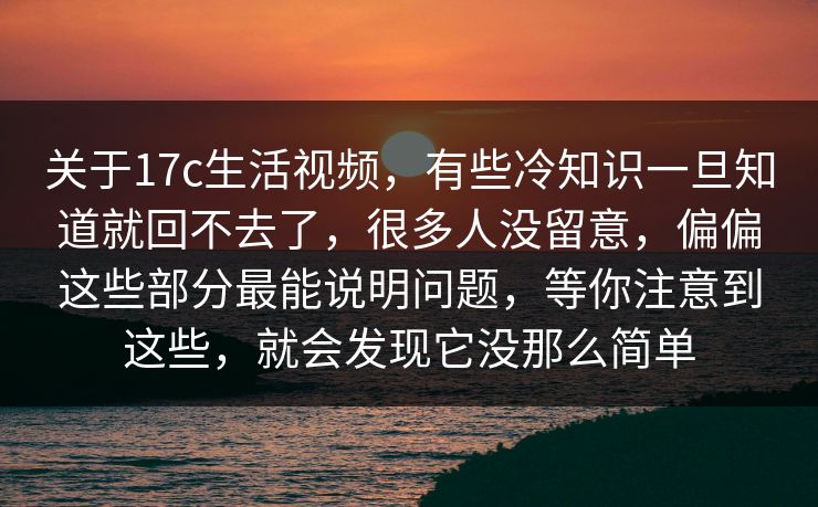 关于17c生活视频，有些冷知识一旦知道就回不去了，很多人没留意，偏偏这些部分最能说明问题，等你注意到这些，就会发现它没那么简单