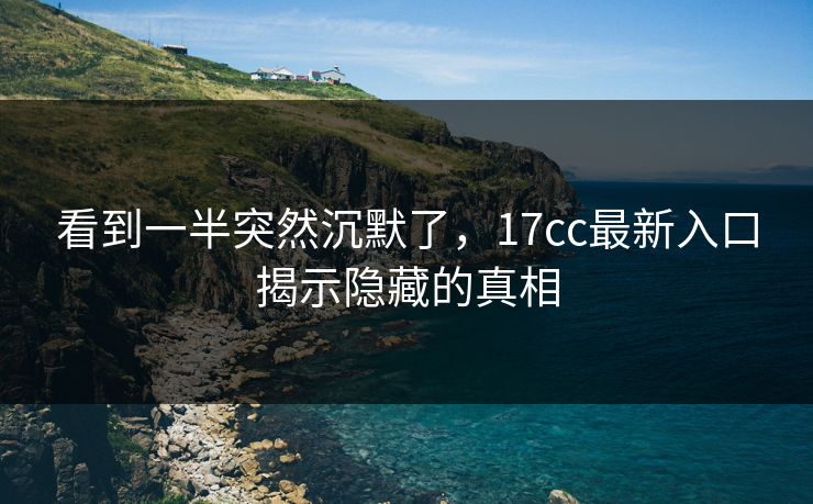 看到一半突然沉默了，17cc最新入口揭示隐藏的真相