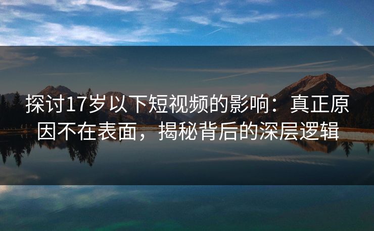 探讨17岁以下短视频的影响：真正原因不在表面，揭秘背后的深层逻辑