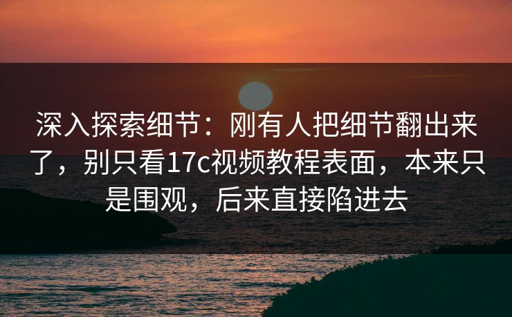 深入探索细节：刚有人把细节翻出来了，别只看17c视频教程表面，本来只是围观，后来直接陷进去