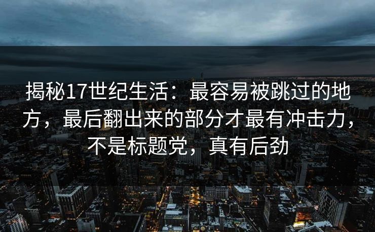 揭秘17世纪生活：最容易被跳过的地方，最后翻出来的部分才最有冲击力，不是标题党，真有后劲