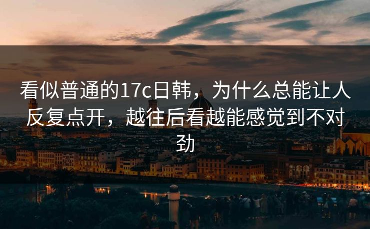 看似普通的17c日韩，为什么总能让人反复点开，越往后看越能感觉到不对劲