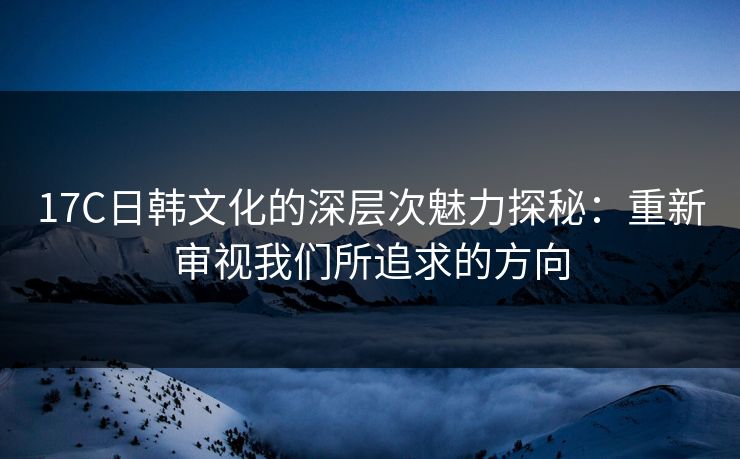17C日韩文化的深层次魅力探秘：重新审视我们所追求的方向