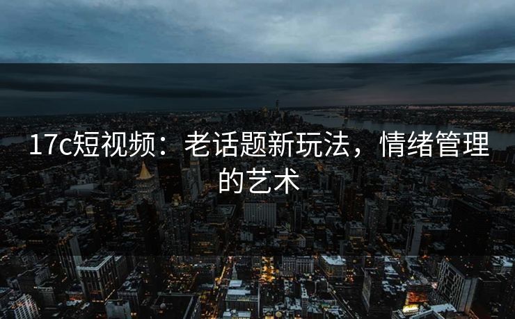 17c短视频：老话题新玩法，情绪管理的艺术