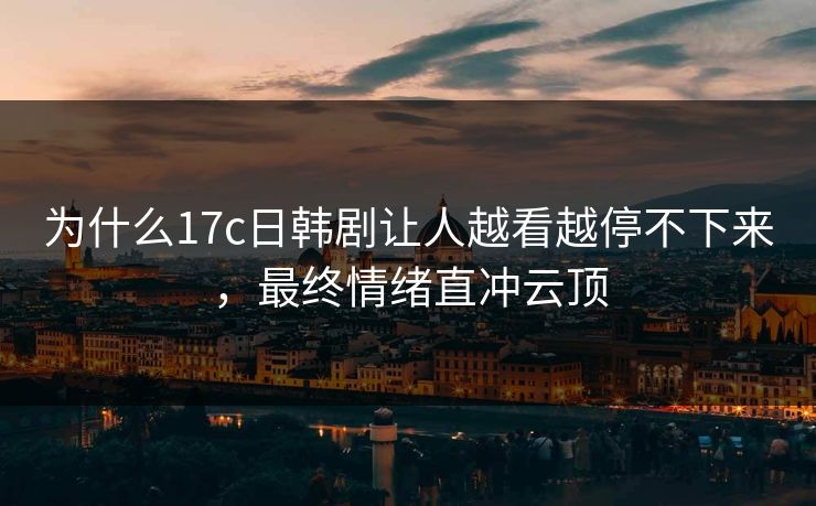 为什么17c日韩剧让人越看越停不下来，最终情绪直冲云顶