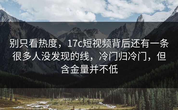 别只看热度，17c短视频背后还有一条很多人没发现的线，冷门归冷门，但含金量并不低