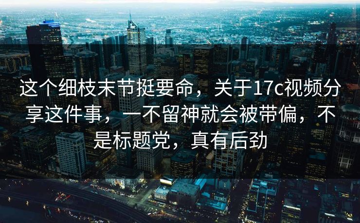 这个细枝末节挺要命，关于17c视频分享这件事，一不留神就会被带偏，不是标题党，真有后劲