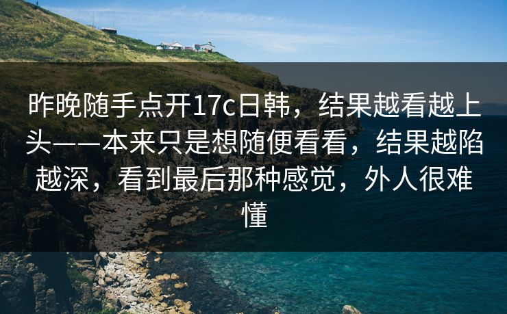 昨晚随手点开17c日韩，结果越看越上头——本来只是想随便看看，结果越陷越深，看到最后那种感觉，外人很难懂