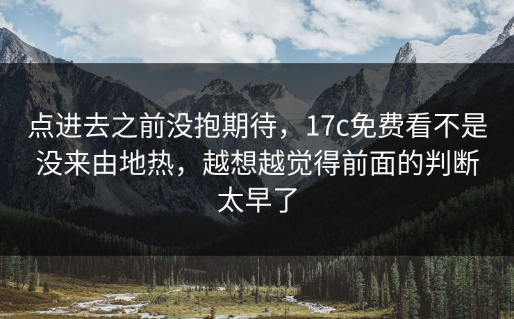 点进去之前没抱期待，17c免费看不是没来由地热，越想越觉得前面的判断太早了