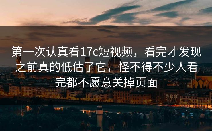 第一次认真看17c短视频，看完才发现之前真的低估了它，怪不得不少人看完都不愿意关掉页面