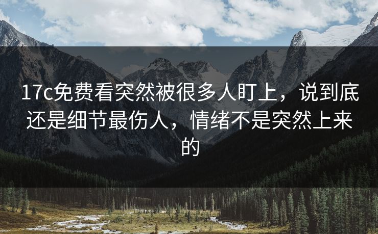 17c免费看突然被很多人盯上，说到底还是细节最伤人，情绪不是突然上来的