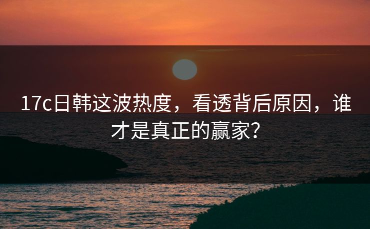 17c日韩这波热度，看透背后原因，谁才是真正的赢家？