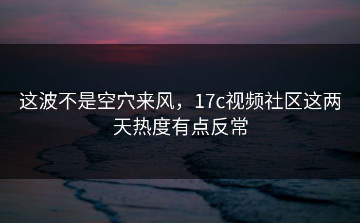 这波不是空穴来风，17c视频社区这两天热度有点反常