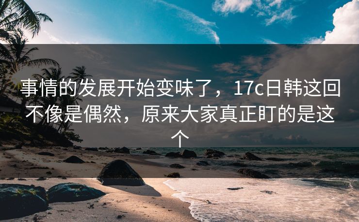 事情的发展开始变味了，17c日韩这回不像是偶然，原来大家真正盯的是这个