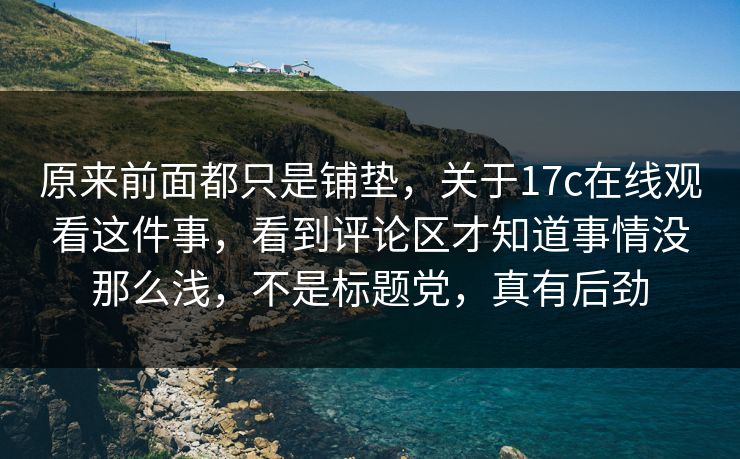 原来前面都只是铺垫，关于17c在线观看这件事，看到评论区才知道事情没那么浅，不是标题党，真有后劲