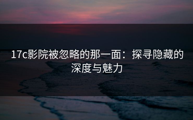17c影院被忽略的那一面：探寻隐藏的深度与魅力