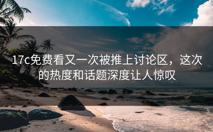 17c免费看又一次被推上讨论区，这次的热度和话题深度让人惊叹