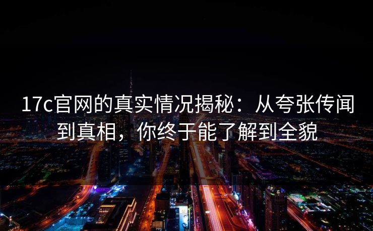 17c官网的真实情况揭秘：从夸张传闻到真相，你终于能了解到全貌