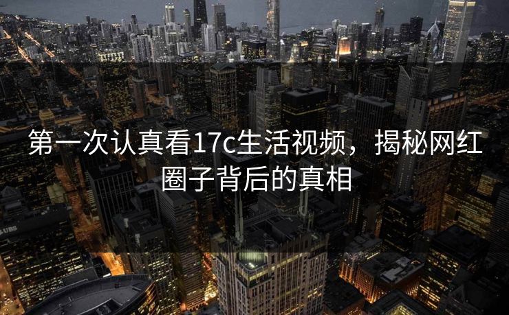 第一次认真看17c生活视频，揭秘网红圈子背后的真相