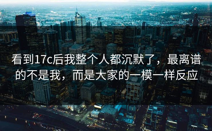 看到17c后我整个人都沉默了,最离谱的不是我,而是大家的一模一样反应