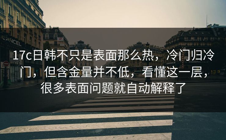 17c日韩不只是表面那么热，冷门归冷门，但含金量并不低，看懂这一层，很多表面问题就自动解释了