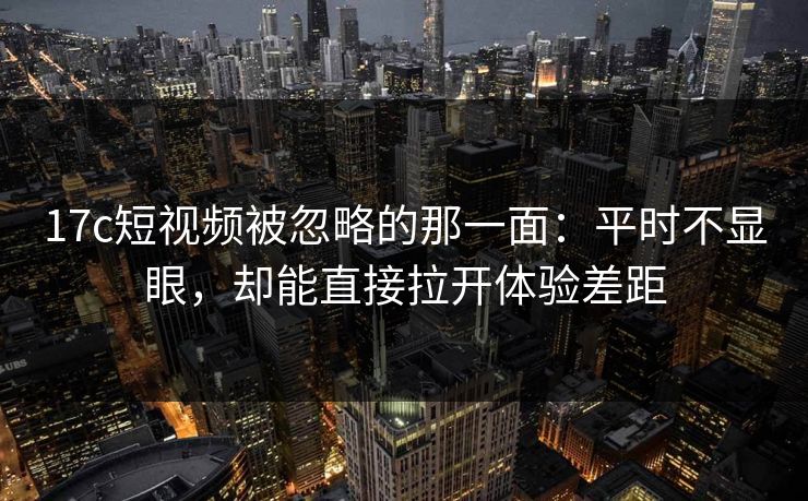 17c短视频被忽略的那一面:平时不显眼,却能直接拉开体验差距
