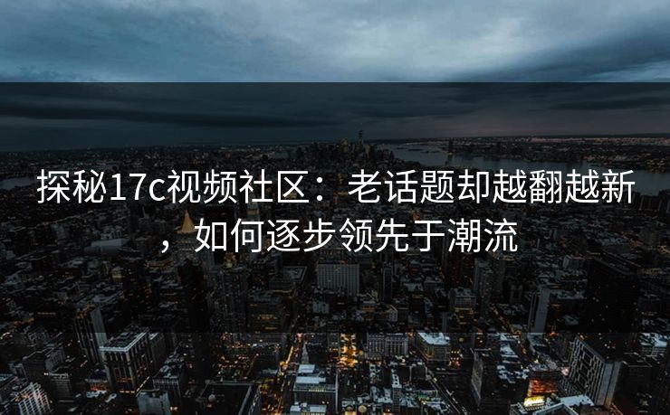 探秘17c视频社区:老话题却越翻越新,如何逐步领先于潮流