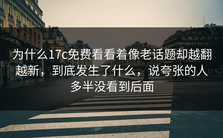 为什么17c免费看看着像老话题却越翻越新,到底发生了什么,说夸张的人多半没看到后面