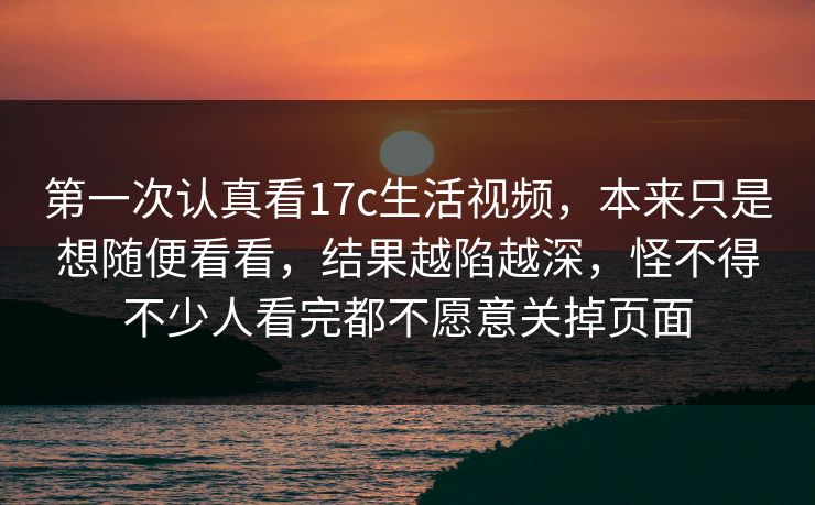 第一次认真看17c生活视频,本来只是想随便看看,结果越陷越深,怪不得不少人看完都不愿意关掉页面 第一次认真看17c生活视频,本来只是想随便看看,结果越陷越深,怪不得不少人看完都不愿意关掉页面