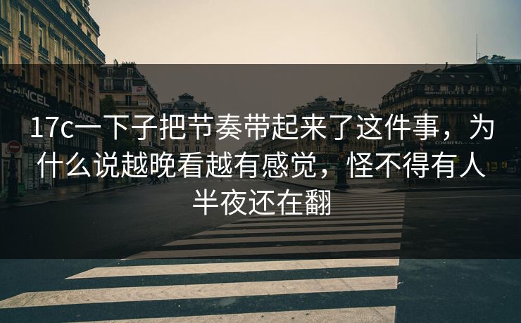 17c一下子把节奏带起来了这件事,为什么说越晚看越有感觉,怪不得有人半夜还在翻