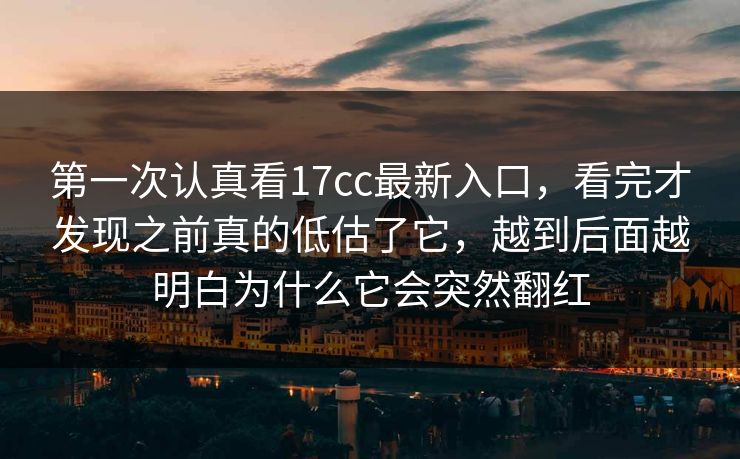第一次认真看17cc最新入口，看完才发现之前真的低估了它，越到后面越明白为什么它会突然翻红