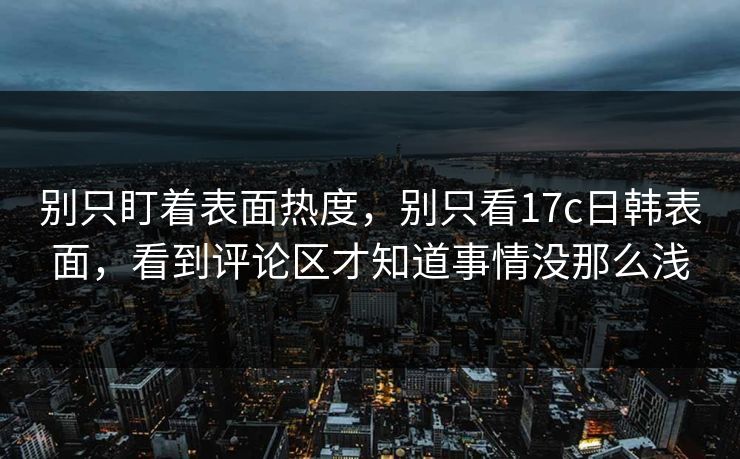 别只盯着表面热度，别只看17c日韩表面，看到评论区才知道事情没那么浅