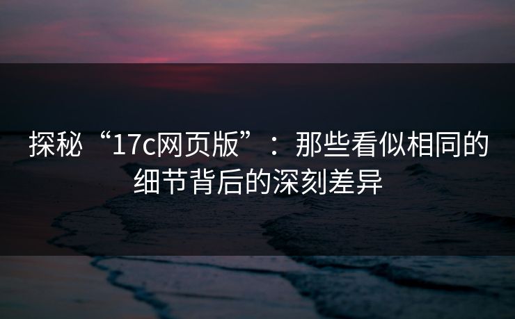 探秘“17c网页版”：那些看似相同的细节背后的深刻差异