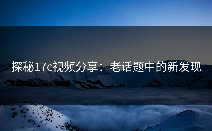 探秘17c视频分享：老话题中的新发现