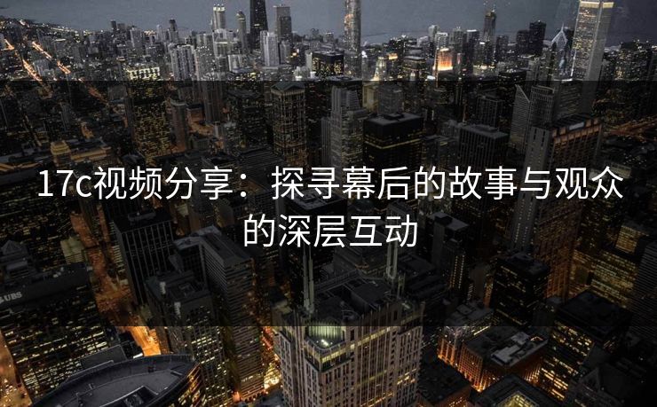 17c视频分享：探寻幕后的故事与观众的深层互动