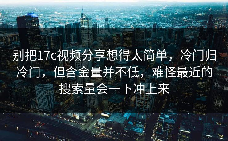 别把17c视频分享想得太简单，冷门归冷门，但含金量并不低，难怪最近的搜索量会一下冲上来