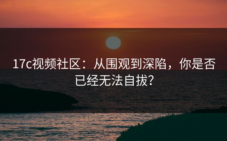 17c视频社区：从围观到深陷，你是否已经无法自拔？