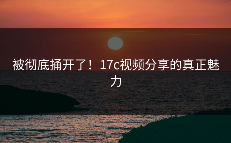 被彻底捅开了!17c视频分享的真正魅力