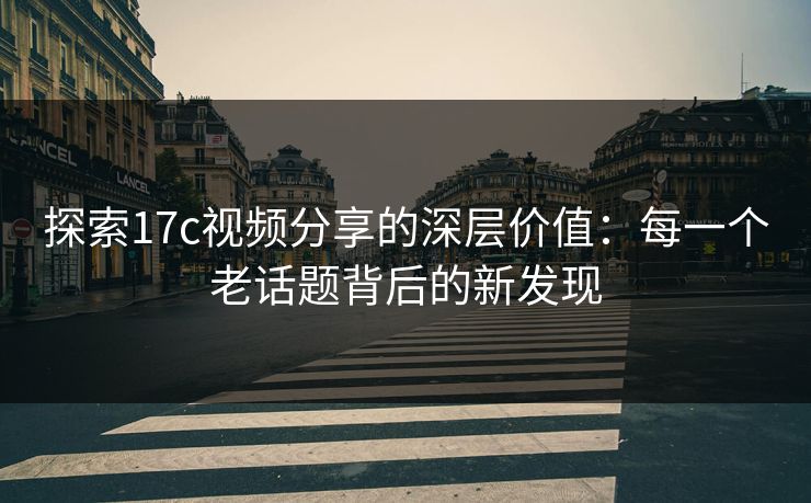 探索17c视频分享的深层价值：每一个老话题背后的新发现