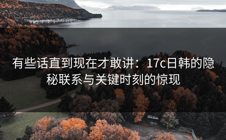 有些话直到现在才敢讲：17c日韩的隐秘联系与关键时刻的惊现