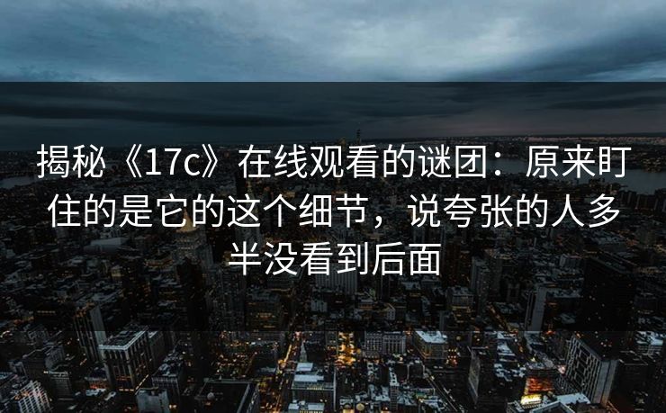 揭秘《17c》在线观看的谜团：原来盯住的是它的这个细节，说夸张的人多半没看到后面