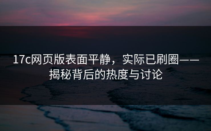 17c网页版表面平静，实际已刷圈——揭秘背后的热度与讨论