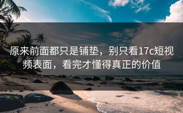 原来前面都只是铺垫，别只看17c短视频表面，看完才懂得真正的价值