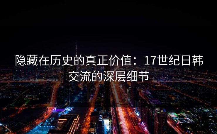隐藏在历史的真正价值：17世纪日韩交流的深层细节