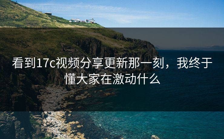 看到17c视频分享更新那一刻，我终于懂大家在激动什么