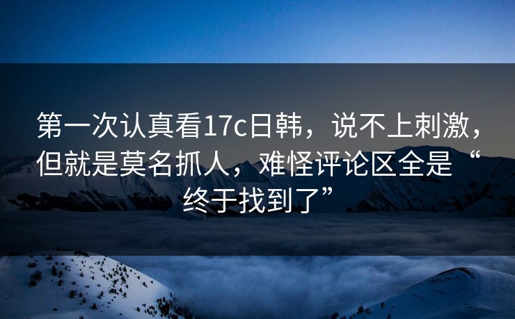 第一次认真看17c日韩,说不上刺激,但就是莫名抓人,难怪评论区全是“终于找到了”