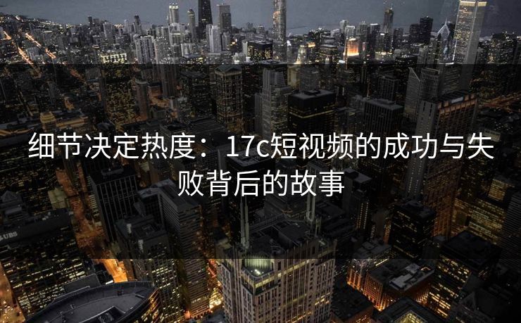 细节决定热度：17c短视频的成功与失败背后的故事