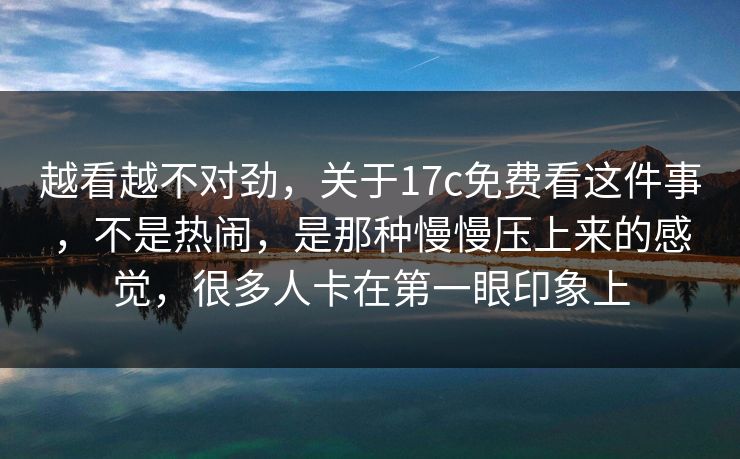 越看越不对劲，关于17c免费看这件事，不是热闹，是那种慢慢压上来的感觉，很多人卡在第一眼印象上