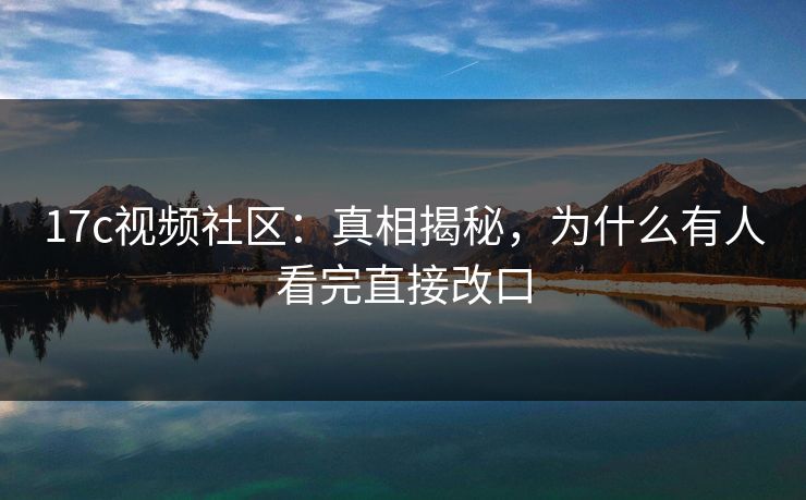 17c视频社区：真相揭秘，为什么有人看完直接改口